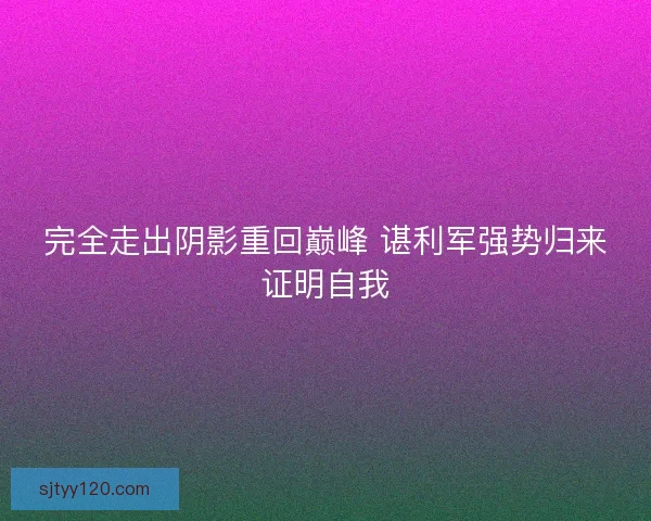 完全走出阴影重回巅峰 谌利军强势归来证明自我 完全走出阴影重回巅峰 谌利军强势归来证明自我