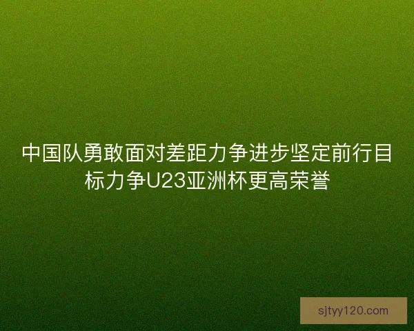 中国队勇敢面对差距力争进步坚定前行目标力争U23亚洲杯更高荣誉