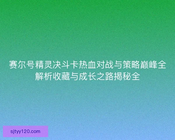 赛尔号精灵决斗卡热血对战与策略巅峰全解析收藏与成长之路揭秘全