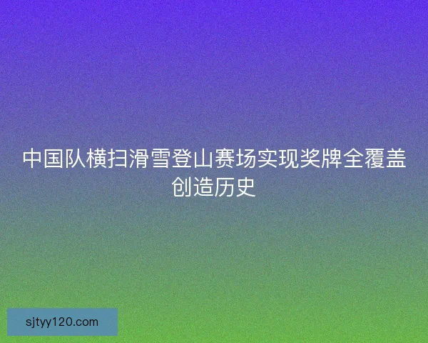 中国队横扫滑雪登山赛场实现奖牌全覆盖创造历史 中国队横扫滑雪登山赛场实现奖牌全覆盖创造历史