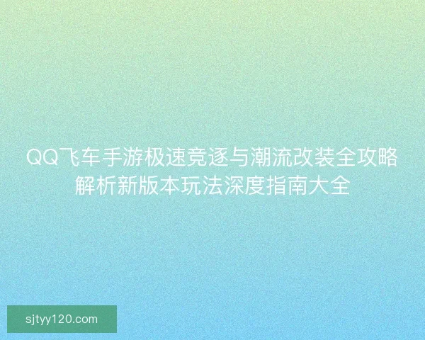 QQ飞车手游极速竞逐与潮流改装全攻略解析新版本玩法深度指南大全