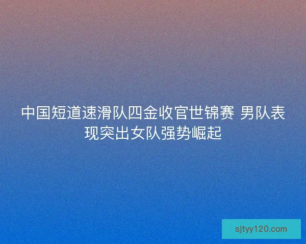 中国短道速滑队四金收官世锦赛 男队表现突出女队强势崛起
